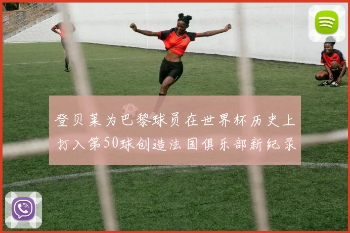 登贝莱为巴黎球员在世界杯历史上打入第50球创造法国俱乐部新纪录