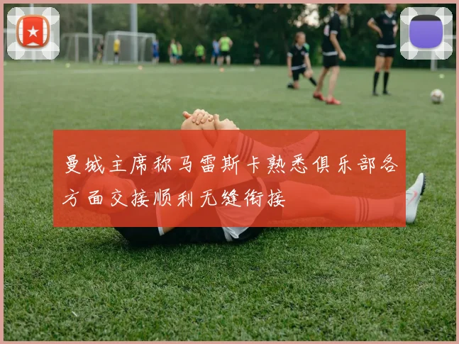 曼城主席称马雷斯卡熟悉俱乐部各方面交接顺利无缝衔接