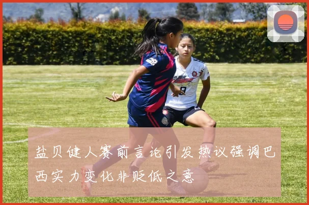 盐贝健人赛前言论引发热议强调巴西实力变化非贬低之意