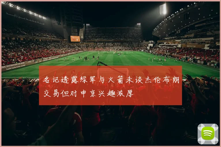 名记透露绿军与火箭未谈杰伦布朗交易但对申京兴趣浓厚