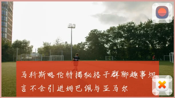 马科斯略伦特揭秘格子群聊趣事坦言不会引进姆巴佩与亚马尔