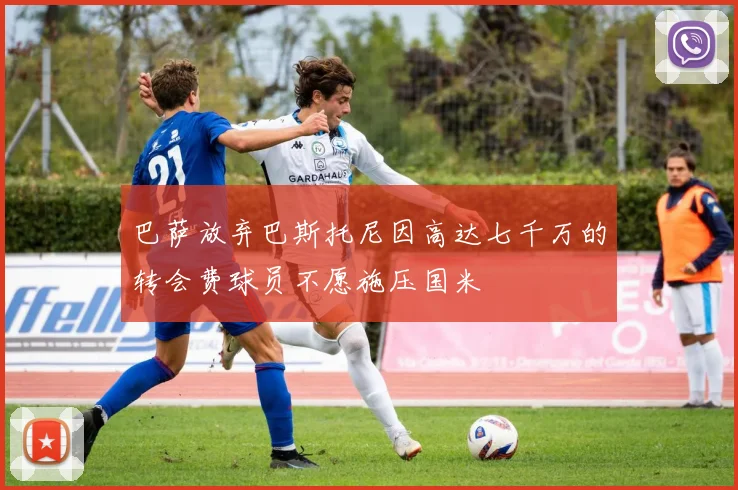 巴萨放弃巴斯托尼因高达七千万的转会费球员不愿施压国米