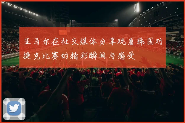 亚马尔在社交媒体分享观看韩国对捷克比赛的精彩瞬间与感受