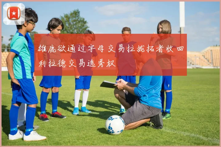 雄鹿欲通过字母交易拉拢拓者收回利拉德交易选秀权