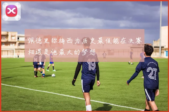 佩德里称梅西为历史最佳能在决赛相遇是他最大的梦想