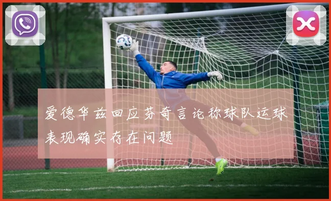 爱德华兹回应芬奇言论称球队运球表现确实存在问题