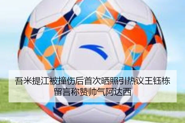 吾米提江被撞伤后首次晒照引热议王钰栋留言称赞帅气阿达西
